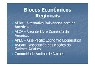 Blocos Econômicos
         Regionais
ALBA - Alternativa Bolivariana para as
Américas
ALCA - Área de Livre Comércio das
Américas
APEC - Asia-Pacific Economic Cooperation
       Asia-
ASEAN - Associação das Nações do
Sudeste Asiático
Comunidade Andina de Nações
 