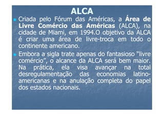 ALCA
Criada pelo Fórum das Américas, a Área de
Livre Comércio das Américas (ALCA), na
cidade de Miami, em 1994.O objetivo da ALCA
                      1994.
é criar uma área de livre-troca em todo o
                        livre-
continente americano.
           americano.
Embora a sigla trate apenas do fantasioso “livre
comércio”, o alcance da ALCA será bem maior.
                                         maior.
Na prática, ela visa avançar na total
desregulamentação das economias latino-  latino-
americanas e na anulação completa do papel
dos estados nacionais.
            nacionais.
 
