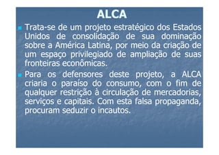 ALCA
Trata-
Trata-se de um projeto estratégico dos Estados
Unidos de consolidação de sua dominação
sobre a América Latina, por meio da criação de
um espaço privilegiado de ampliação de suas
fronteiras econômicas.
           econômicas.
Para os defensores deste projeto, a ALCA
criaria o paraíso do consumo, com o fim de
qualquer restrição à circulação de mercadorias,
serviços e capitais. Com esta falsa propaganda,
           capitais.
procuram seduzir o incautos.
                     incautos.
 