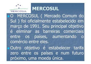 MERCOSUL
O MERCOSUL ( Mercado Comum do
Sul ) foi oficialmente estabelecido em
março de 1991. Seu principal objetivo
           1991.
é eliminar as barreiras comerciais
entre os países, aumentando o
comércio entre eles.
                 eles.
Outro objetivo é estabelecer tarifa
zero entre os países e num futuro
próximo, uma moeda única.
                       única.
 