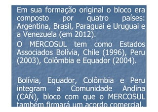 Em sua formação original o bloco era
composto      por     quatro    países:
                                países:
Argentina, Brasil, Paraguai e Uruguai e
a Venezuela (em 2012).
                  2012)
O MERCOSUL tem como Estados
Associados Bolívia, Chile (1996), Peru
                           1996),
(2003), Colômbia e Equador (2004).
 2003),                       2004)

Bolívia,
Bolívia, Equador, Colômbia e Peru
integram a Comunidade Andina
(CAN), bloco com que o MERCOSUL
também firmará um acordo comercial.
                         comercial.
 