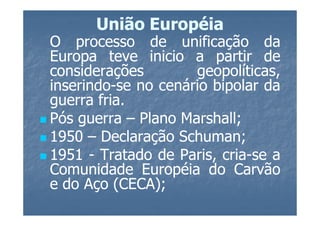 União Européia
O processo de unificação da
Europa teve inicio a partir de
considerações        geopolíticas,
inserindo-
inserindo-se no cenário bipolar da
guerra fria.
        fria.
Pós guerra – Plano Marshall;
                   Marshall;
1950 – Declaração Schuman;
                   Schuman;
1951 - Tratado de Paris, cria-se a
                         cria-
Comunidade Européia do Carvão
e do Aço (CECA);
           (CECA);
 