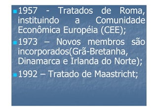 1957 - Tratados de Roma,
instituindo  a    Comunidade
Econômica Européia (CEE);
                    (CEE);
1973 – Novos membros são
incorporados(Grã-Bretanha,
incorporados(Grã-Bretanha,
Dinamarca e Irlanda do Norte);
                       Norte);
1992 – Tratado de Maastricht;
                  Maastricht;
 