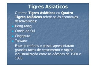 Tigres Asiaticos
O termo Tigres Asiáticos ou Quatro
Tigres Asiáticos refere-se às economias
                    refere-
desenvolvidas:
Hong Kong
Coreia do Sul
Cingapura
Taiwan;
Esses territórios e países apresentaram
grandes taxas de crescimento e rápida
industrialização entre as décadas de 1960 e
1990.
 