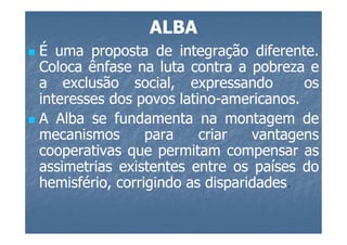 ALBA
É uma proposta de integração diferente.
                                   diferente.
Coloca ênfase na luta contra a pobreza e
a exclusão social, expressando             os
interesses dos povos latino-americanos.
                      latino-americanos.
A Alba se fundamenta na montagem de
mecanismos       para     criar   vantagens
cooperativas que permitam compensar as
assimetrias existentes entre os países do
hemisfério, corrigindo as disparidades.
                           disparidades.
 