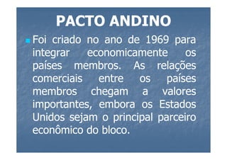 PACTO ANDINO
Foi criado no ano de 1969 para
integrar   economicamente      os
países membros. As relações
         membros.
comerciais   entre   os    países
membros chegam a valores
importantes, embora os Estados
Unidos sejam o principal parceiro
econômico do bloco.
              bloco.
 