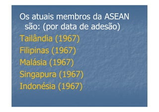 Os atuais membros da ASEAN
 são: (por data de adesão)
Tailândia (1967)
Filipinas (1967)
Malásia (1967)
Singapura (1967)
Indonésia (1967)
 