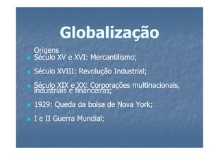 Globalização
Origens
Século XV e XVI: Mercantilismo;
                 Mercantilismo;
Século XVIII: Revolução Industrial;
Século XIX e XX: Corporações multinacionais,
industriais e financeiras;
1929: Queda da bolsa de Nova York;
I e II Guerra Mundial;
 
