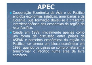 APEC
Cooperação Econômica da Ásia e do Pacífico
engloba economias asiáticas, americanas e da
Oceania.
Oceania. Sua formação deveu-se à crescente
                       deveu-
interdependência das economias da região da
Ásia-Pacífico.
Ásia-Pacífico.
Criada em 1989, inicialmente apenas como
             1989,
um fórum de discussão entre países da
ASEAN e parceiros econômicos da região do
Pacífico, se tornou um bloco econômico em
1993,
1993, quando os países se comprometeram a
transformar o Pacífico numa área de livre
comércio.
comércio.
 