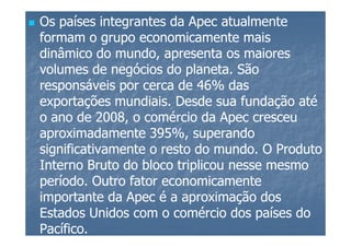 Os países integrantes da Apec atualmente
formam o grupo economicamente mais
dinâmico do mundo, apresenta os maiores
volumes de negócios do planeta. São
responsáveis por cerca de 46% das
exportações mundiais. Desde sua fundação até
o ano de 2008, o comércio da Apec cresceu
aproximadamente 395%, superando
significativamente o resto do mundo. O Produto
Interno Bruto do bloco triplicou nesse mesmo
período. Outro fator economicamente
importante da Apec é a aproximação dos
Estados Unidos com o comércio dos países do
Pacífico.
 