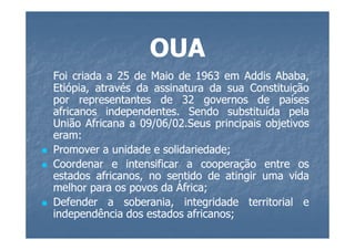 OUA
Foi criada a 25 de Maio de 1963 em Addis Ababa,
Etiópia, através da assinatura da sua Constituição
por representantes de 32 governos de países
africanos independentes. Sendo substituída pela
           independentes.
União Africana a 09/06/02.Seus principais objetivos
                  09/06/02.
eram:
eram:
Promover a unidade e solidariedade;
                      solidariedade;
Coordenar e intensificar a cooperação entre os
estados africanos, no sentido de atingir uma vida
melhor para os povos da África;
                         África;
Defender a soberania, integridade territorial e
independência dos estados africanos;
                           africanos;
 