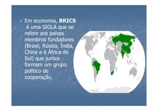 Em economia, BRICS
 é uma SIGLA que se
refere aos países
membros fundadores
(Brasil, Rússia, Índia,
China e à África do
Sul) que juntos
formam um grupo
político de
cooperação.
 