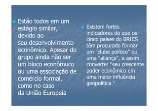 Estão todos em um
estágio similar,       Existem fortes
                       indicadores de que os
devido ao
                       cinco países do BRICS
seu desenvolvimento    têm procurado formar
econômico. Apesar do   um "clube político" ou
grupo ainda não ser    uma "aliança", e assim
um bloco econômuco     converter "seu crescente
ou uma associação de   poder econômico em
comércio formal,       uma maior influência
                       geopolítica.”
como no caso
da União Europeia
 