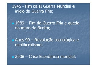 1945 - Fim da II Guerra Mundial e
 inicio da Guerra Fria;

 1989 – Fim da Guerra Fria e queda
 do muro de Berlim;

 Anos 90 – Revolução tecnológica e
 neoliberalismo;

 2008 – Crise Econômica mundial;
 