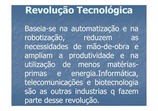Revolução Tecnológica
Baseia-
Baseia-se na automatização e na
robotização,       reduzem      as
necessidades de mão-de-obra e
                    mão-de-
ampliam a produtividade e na
utilização de menos matérias-
                         matérias-
primas e energia.Informática,
               energia.
telecomunicações e biotecnologia
são as outras industrias q fazem
parte desse revolução.
             revolução.
 