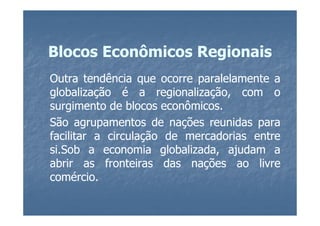 Blocos Econômicos Regionais
Outra tendência que ocorre paralelamente a
globalização é a regionalização, com o
surgimento de blocos econômicos.
                      econômicos.
São agrupamentos de nações reunidas para
facilitar a circulação de mercadorias entre
si.Sob a economia globalizada, ajudam a
si.
abrir as fronteiras das nações ao livre
comércio.
comércio.
 