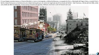 Apresentação elaborada pela Professora FERNANDA BRUM LOPES, disciplina de Geografia
O russo Sergey Larenkov evocou a II Guerra Mundial e o cerco a Leninegrado, a defesa de Moscovo, a ocupação de Paris, a libertação de Praga e Viena, o assalto final a
Berlim; Clover foi buscar as memórias de uma cidade destroçada por um sismo de magnitude de 8.0 na Escala de Richter – São Francisco, a 18 de abril de 1906, então
uma cidade de 400 mil habitantes. A terra tremou durante 28 segundos. Milhares morreram e 225 mil ficaram sem casa
 