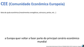 Apresentação elaborada pela Professora FERNANDA BRUM LOPES, disciplina de Geografia
Ideia de ajuda econômica (investimentos energéticos, estrutura, portos, etc...)
a Europa quer voltar a fazer parte do principal cenário econômico
mundial
 