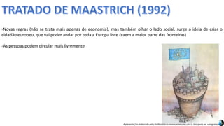 Apresentação elaborada pela Professora FERNANDA BRUM LOPES, disciplina de Geografia
-Novas regras (não se trata mais apenas de economia), mas também olhar o lado social, surge a ideia de criar o
cidadão europeu, que vai poder andar por toda a Europa livre (caem a maior parte das fronteiras)
-As pessoas podem circular mais livremente
 