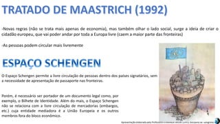 Apresentação elaborada pela Professora FERNANDA BRUM LOPES, disciplina de Geografia
-Novas regras (não se trata mais apenas de economia), mas também olhar o lado social, surge a ideia de criar o
cidadão europeu, que vai poder andar por toda a Europa livre (caem a maior parte das fronteiras)
-As pessoas podem circular mais livremente
O Espaço Schengen permite a livre circulação de pessoas dentro dos países signatários, sem
a necessidade de apresentação de passaporte nas fronteiras.
Porém, é necessário ser portador de um documento legal como, por
exemplo, o Bilhete de Identidade. Além do mais, o Espaço Schengen
não se relaciona com a livre circulação de mercadorias (embargos,
etc.) cuja entidade mediadora é a União Europeia e os outros
membros fora do bloco econômico.
 