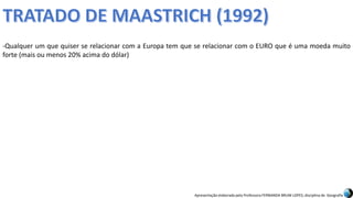 Apresentação elaborada pela Professora FERNANDA BRUM LOPES, disciplina de Geografia
-Qualquer um que quiser se relacionar com a Europa tem que se relacionar com o EURO que é uma moeda muito
forte (mais ou menos 20% acima do dólar)
 
