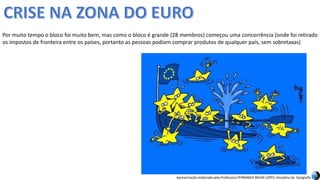 Apresentação elaborada pela Professora FERNANDA BRUM LOPES, disciplina de Geografia
Por muito tempo o bloco foi muito bem, mas como o bloco é grande (28 membros) começou uma concorrência (onde foi retirado
os impostos de fronteira entre os países, portanto as pessoas podiam comprar produtos de qualquer país, sem sobretaxas)
 