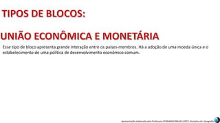 Apresentação elaborada pela Professora FERNANDA BRUM LOPES, disciplina de Geografia
Esse tipo de bloco apresenta grande interação entre os países-membros. Há a adoção de uma moeda única e o
estabelecimento de uma política de desenvolvimento econômico comum.
 