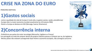 Apresentação elaborada pela Professora FERNANDA BRUM LOPES, disciplina de Geografia
PRINCIPAIS MOTIVOS:
-como a qualidade de vida de Europa é muito alta, os gastos sociais, saúde, previdências)
-Europa não é a maior economia mundial atualmente (os 10 maiores PIBS)
-Porem a Europa se destaca em IDH (Noruega, Suecia, Dinamarca)
-Preferência aos países de maior tecnologia (Alemanha, Inglaterra e França)
Um português ao invés de comprar dentro da própria indústria passou a comprar por ex, da Inglaterra
-Muitos países não estavam conseguindo fazer frente à economia europeia, não conseguia concorrer.
 
