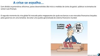Apresentação elaborada pela Professora FERNANDA BRUM LOPES, disciplina de Geografia
Com dívidas orçamentárias altíssimas, países desenvolvidos dão início a medidas de cortes de gastos públicos na tentativa de
sanear suas finanças.
O segundo momento da crise global foi marcado pelos megapacotes de ajuda aos bancos e aos mercados financeiros lançados
pelos governos em uma tentativa de evitar uma quebra generalizada do sistema financeiro mundial
 