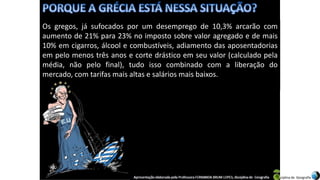 Apresentação elaborada pela Professora FERNANDA BRUM LOPES, disciplina de Geografia
Os gregos, já sufocados por um desemprego de 10,3% arcarão com
aumento de 21% para 23% no imposto sobre valor agregado e de mais
10% em cigarros, álcool e combustíveis, adiamento das aposentadorias
em pelo menos três anos e corte drástico em seu valor (calculado pela
média, não pelo final), tudo isso combinado com a liberação do
mercado, com tarifas mais altas e salários mais baixos.
 