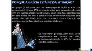 Apresentação elaborada pela Professora FERNANDA BRUM LOPES, disciplina de Geografia
Os gregos, já sufocados por um desemprego de 10,3% arcarão com
aumento de 21% para 23% no imposto sobre valor agregado e de mais
10% em cigarros, álcool e combustíveis, adiamento das aposentadorias
em pelo menos três anos e corte drástico em seu valor (calculado pela
média, não pelo final), tudo isso combinado com a liberação do
mercado, com tarifas mais altas e salários mais baixos.
Os funcionários públicos, além disso, terão
congelamento dos salários até 2014,
restrição ou eliminação do 13° e 14° salários
e cortes nas licenças.
 