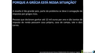 Apresentação elaborada pela Professora FERNANDA BRUM LOPES, disciplina de Geografia
A revolta é tão grande pois, parte do problema se deve à sonegação de
impostos por gregos ricos.
Pessoas que declaram ganhar até 12 mil euros por ano e são isentas de
imposto de renda possuem casa própria, casa de campo, iate e dois
carros.
 