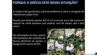 Apresentação elaborada pela Professora FERNANDA BRUM LOPES, disciplina de Geografia
A revolta é tão grande pois, parte do problema se deve à sonegação de
impostos por gregos ricos.
Pessoas que declaram ganhar até 12 mil euros por ano e são isentas de
imposto de renda possuem casa própria, casa de campo, iate e dois
carros.
Nas declarações ao fisco, apenas
324 moradores dos subúrbios de
Atenas admitiram ter piscina: o
Google Earth mostra 16.974.
 