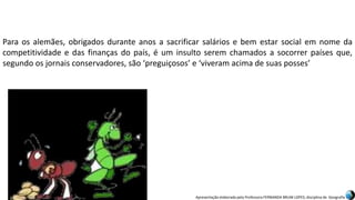 Apresentação elaborada pela Professora FERNANDA BRUM LOPES, disciplina de Geografia
Para os alemães, obrigados durante anos a sacrificar salários e bem estar social em nome da
competitividade e das finanças do país, é um insulto serem chamados a socorrer países que,
segundo os jornais conservadores, são ‘preguiçosos’ e ‘viveram acima de suas posses’
 