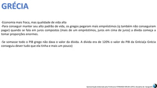 Apresentação elaborada pela Professora FERNANDA BRUM LOPES, disciplina de Geografia
-Economia mais fraca, mas qualidade de vida alta
-Para conseguir manter seu alto padrão de vida, os gregos pegaram mais empréstimos (q também não conseguiram
pagar) quando se fala em juros compostos (mais de um empréstimos, juros em cima de juros) a dívida começa a
tomar proporções enormes.
-Se somasse todo o PIB grego não dava o valor da dívida. A dívida era de 120% o valor do PIB da Grécia(a Grécia
conseguiu dever tudo que ela tinha e mais um pouco)
 