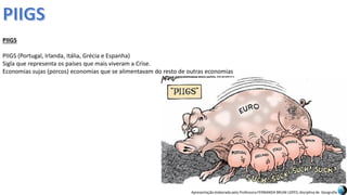 Apresentação elaborada pela Professora FERNANDA BRUM LOPES, disciplina de Geografia
PIIGS
PIIGS (Portugal, Irlanda, Itália, Grécia e Espanha)
Sigla que representa os países que mais viveram a Crise.
Economias sujas (porcos) economias que se alimentavam do resto de outras economias
 