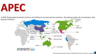 Apresentação elaborada pela Professora FERNANDA BRUM LOPES, disciplina de Geografia
A APEC (Cooperação Econômica da Ásia e do Pacífico) é uma zona de livre comércio, formada por países de 3 continentes: Ásia,
Oceania e América.
 