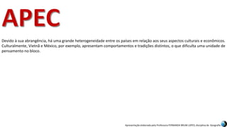 Apresentação elaborada pela Professora FERNANDA BRUM LOPES, disciplina de Geografia
Devido à sua abrangência, há uma grande heterogeneidade entre os países em relação aos seus aspectos culturais e econômicos.
Culturalmente, Vietnã e México, por exemplo, apresentam comportamentos e tradições distintos, o que dificulta uma unidade de
pensamento no bloco.
 