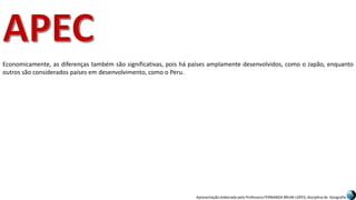 Apresentação elaborada pela Professora FERNANDA BRUM LOPES, disciplina de Geografia
Economicamente, as diferenças também são significativas, pois há países amplamente desenvolvidos, como o Japão, enquanto
outros são considerados países em desenvolvimento, como o Peru.
 