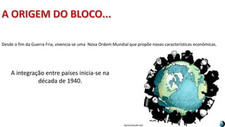 Apresentação elaborada pela Professora FERNANDA BRUM LOPES, disciplina de Geografia
Desde o fim da Guerra Fria, vivencia-se uma Nova Ordem Mundial que propõe novas características econômicas.
A integração entre países inicia-se na
década de 1940.
 