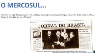 Apresentação elaborada pela Professora FERNANDA BRUM LOPES, disciplina de Geografia
Inspirados nas experiências europeias bem sucedidas, Brasil, Argentina, Paraguai e Uruguai assinam em 26 de março de 1991, o
Tratado de Assunção, que cria o Mercosul.
Fernando Collor (Brasil), Andres Rodrigues (Paraguai), Carlos Menem (Argentina) e Luiz Alberto Lacalle (Uruguai)
 
