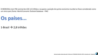 Apresentação elaborada pela Professora FERNANDA BRUM LOPES, disciplina de Geografia
O MERCOSUL tem PIB nominal de US$ 3,3 trilhões e ocuparia a posição de quinta economia mundial se fosse considerado como
um único país (Fonte: World Economic Outlook Database - FMI)
1-Brasil  2,8 trilhões
 