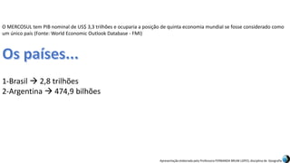 Apresentação elaborada pela Professora FERNANDA BRUM LOPES, disciplina de Geografia
O MERCOSUL tem PIB nominal de US$ 3,3 trilhões e ocuparia a posição de quinta economia mundial se fosse considerado como
um único país (Fonte: World Economic Outlook Database - FMI)
1-Brasil  2,8 trilhões
2-Argentina  474,9 bilhões
 