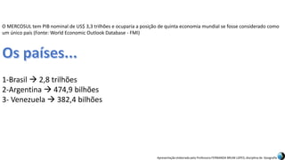 Apresentação elaborada pela Professora FERNANDA BRUM LOPES, disciplina de Geografia
O MERCOSUL tem PIB nominal de US$ 3,3 trilhões e ocuparia a posição de quinta economia mundial se fosse considerado como
um único país (Fonte: World Economic Outlook Database - FMI)
1-Brasil  2,8 trilhões
2-Argentina  474,9 bilhões
3- Venezuela  382,4 bilhões
 