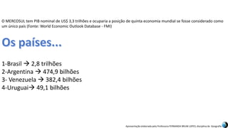 Apresentação elaborada pela Professora FERNANDA BRUM LOPES, disciplina de Geografia
O MERCOSUL tem PIB nominal de US$ 3,3 trilhões e ocuparia a posição de quinta economia mundial se fosse considerado como
um único país (Fonte: World Economic Outlook Database - FMI)
1-Brasil  2,8 trilhões
2-Argentina  474,9 bilhões
3- Venezuela  382,4 bilhões
4-Uruguai 49,1 bilhões
 