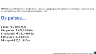 Apresentação elaborada pela Professora FERNANDA BRUM LOPES, disciplina de Geografia
O MERCOSUL tem PIB nominal de US$ 3,3 trilhões e ocuparia a posição de quinta economia mundial se fosse considerado como
um único país (Fonte: World Economic Outlook Database - FMI)
1-Brasil  2,8 trilhões
2-Argentina  474,9 bilhões
3- Venezuela  382,4 bilhões
4-Uruguai 49,1 bilhões
5-Paraguai25,5 bilhões
 