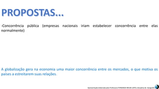 Apresentação elaborada pela Professora FERNANDA BRUM LOPES, disciplina de Geografia
-Concorrência pública (empresas nacionais iriam estabelecer concorrência entre elas
normalmente)
A globalização gera na economia uma maior concorrência entre os mercados, o que motiva os
países a estreitarem suas relações.
 