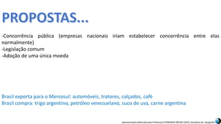 Apresentação elaborada pela Professora FERNANDA BRUM LOPES, disciplina de Geografia
-Concorrência pública (empresas nacionais iriam estabelecer concorrência entre elas
normalmente)
-Legislação comum
-Adoção de uma única moeda
Brasil exporta para o Mercosul: automóveis, tratores, calçados, café
Brasil compra: trigo argentino, petróleo venezuelano, suco de uva, carne argentina
 