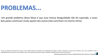 Apresentação elaborada pela Professora FERNANDA BRUM LOPES, disciplina de Geografia
-Um grande problema desse bloco é que essa imensa desigualdade não foi superada, e esses
dois países continuam muito aquém dos outros (não caminham no mesmo ritmo).
*O que se esperava do Mercosul era que as duas maiores potencias entrassem em cooperação para elevar o bloco e puxassem os outros dois membros, mas o que aconteceu é que a
desigualdade ficou ainda maior, mais evidente e que os dois países que deveriam cooperar acabaram estabelecendo uma forte concorrência...
 