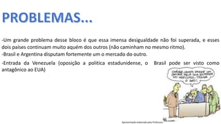 Apresentação elaborada pela Professora FERNANDA BRUM LOPES, disciplina de Geografia
-Entrada da Venezuela (oposição a politica estadunidense, o Brasil pode ser visto como
antagônico ao EUA)
-Um grande problema desse bloco é que essa imensa desigualdade não foi superada, e esses
dois países continuam muito aquém dos outros (não caminham no mesmo ritmo).
-Brasil e Argentina disputam fortemente um o mercado do outro.
 